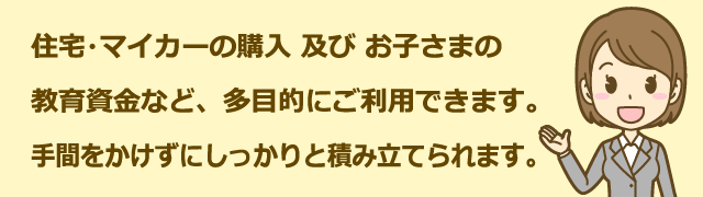 住宅・マイカーの購入 及び お子さまの教育資金など、多目的にご利用できます。手間をかけずにしっかりと積み立てられます。